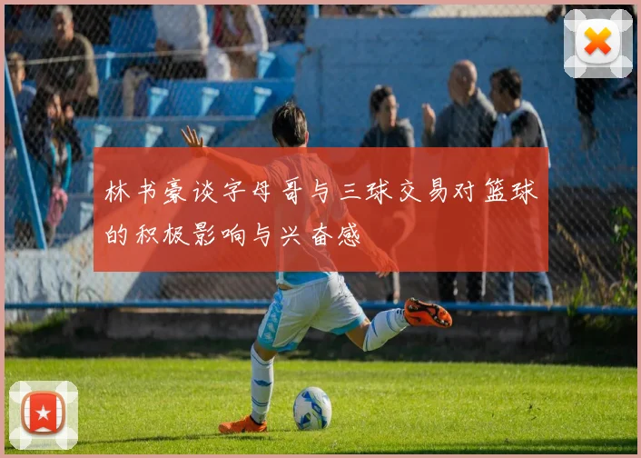 林书豪谈字母哥与三球交易对篮球的积极影响与兴奋感