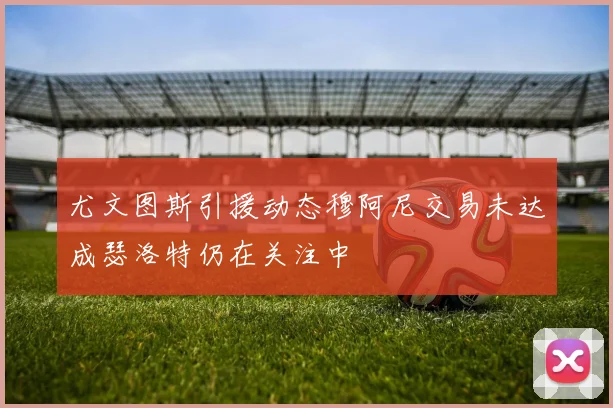 尤文图斯引援动态穆阿尼交易未达成瑟洛特仍在关注中