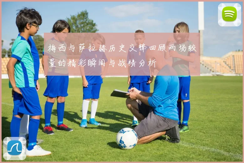 梅西与萨拉赫历史交锋回顾两场较量的精彩瞬间与战绩分析