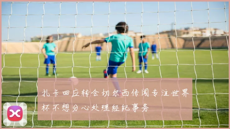 扎卡回应转会切尔西传闻专注世界杯不想分心处理经纪事务