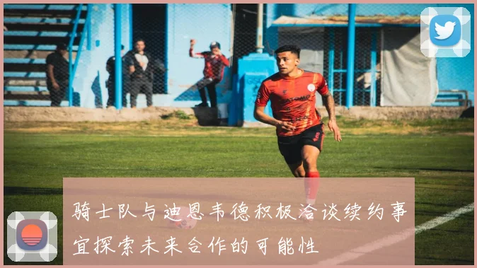 骑士队与迪恩韦德积极洽谈续约事宜探索未来合作的可能性