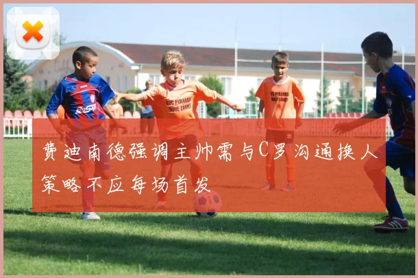 费迪南德强调主帅需与C罗沟通换人策略不应每场首发