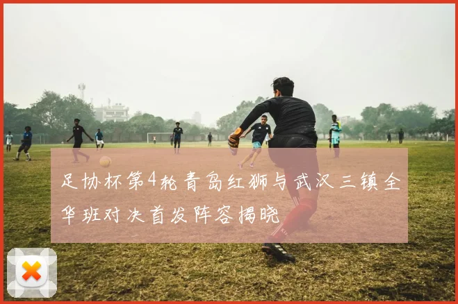 足协杯第4轮青岛红狮与武汉三镇全华班对决首发阵容揭晓