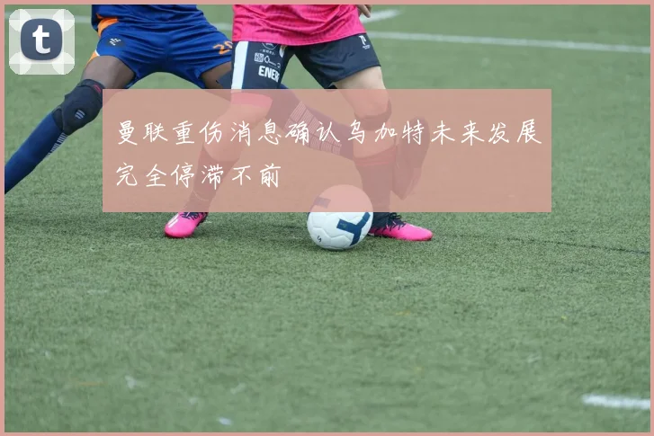 曼联重伤消息确认乌加特未来发展完全停滞不前