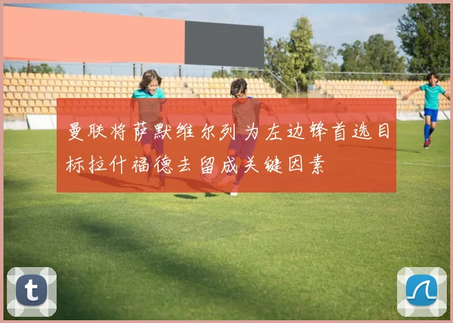 曼联将萨默维尔列为左边锋首选目标拉什福德去留成关键因素