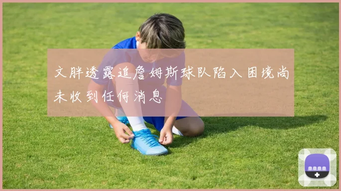 文胖透露追詹姆斯球队陷入困境尚未收到任何消息