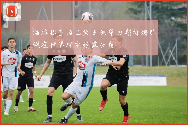 温格称皇马已失去竞争力期待姆巴佩在世界杯中崭露头角