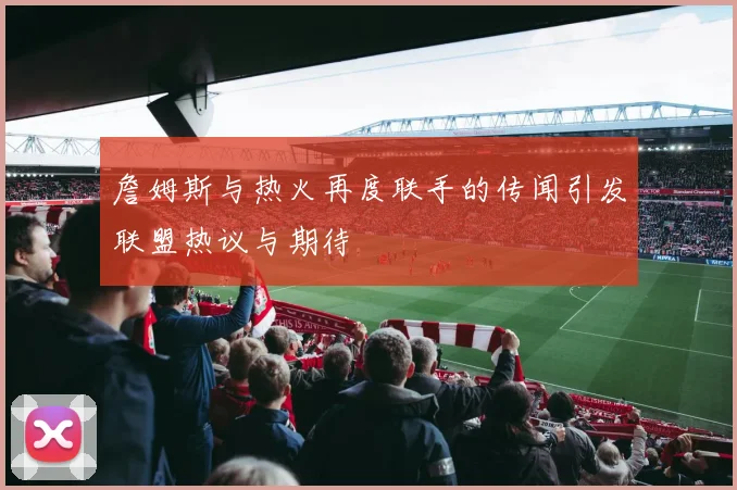 詹姆斯与热火再度联手的传闻引发联盟热议与期待