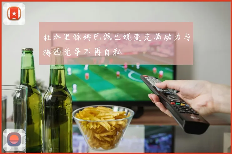 杜加里称姆巴佩已蜕变充满动力与梅西竞争不再自私