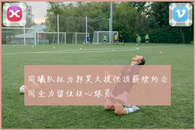 同曦队拟为郭昊文提供顶薪续约合同全力留住核心球员